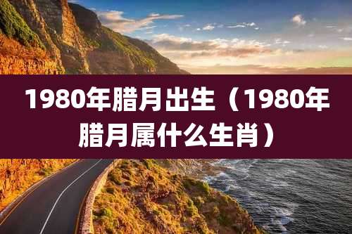 1980年腊月出生（1980年腊月属什么生肖）