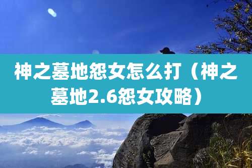神之墓地怨女怎么打（神之墓地2.6怨女攻略）