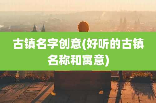 古镇名字创意(好听的古镇名称和寓意)