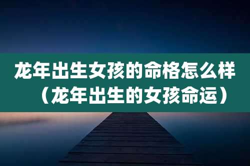龙年出生女孩的命格怎么样(龙年出生的女孩命运)