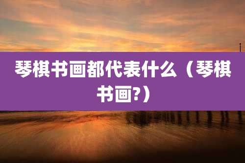 琴棋书画都代表什么（琴棋书画?）