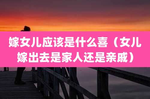 嫁女儿应该是什么喜（女儿嫁出去是家人还是亲戚）