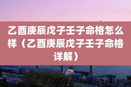 乙酉庚辰戊子壬子命格怎么样(乙酉庚辰戊子壬子命格详解)