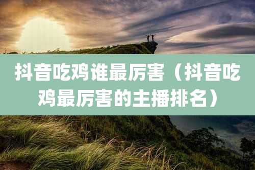 抖音吃鸡谁最厉害（抖音吃鸡最厉害的主播排名）