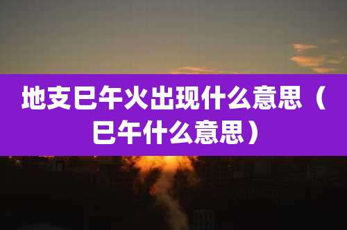地支巳午火出现什么意思（巳午什么意思）