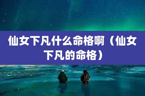 仙女下凡什么命格啊（仙女下凡的命格）