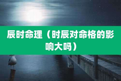 辰时命理（时辰对命格的影响大吗）