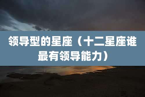 领导型的星座（十二星座谁最有领导能力）
