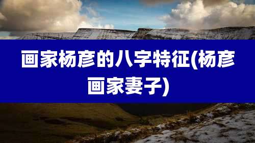 画家杨彦的八字特征(杨彦画家妻子)