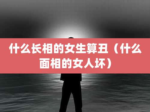 什么长相的女生算丑（什么面相的女人坏）