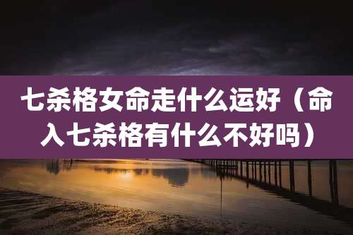 七杀格女命走什么运好（命入七杀格有什么不好吗）