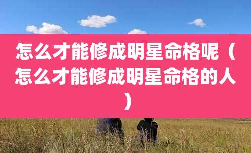 怎么才能修成明星命格呢（怎么才能修成明星命格的人）