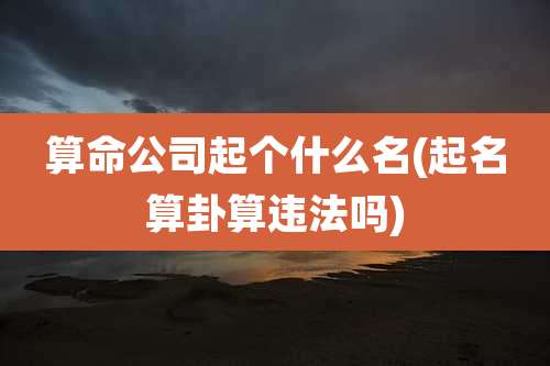 算命公司起个什么名(起名算卦算违法吗)