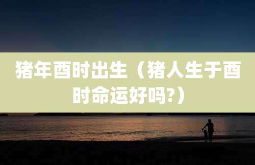 猪年酉时出生（猪人生于酉时命运好吗?）