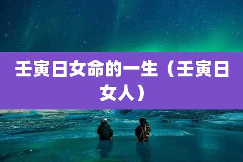 壬寅日女命的一生（壬寅日女人）