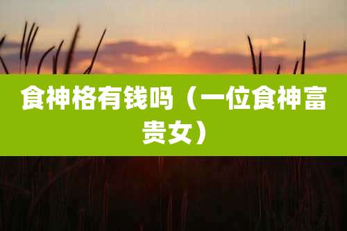 食神格有钱吗（一位食神富贵女）