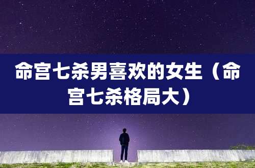 命宫七杀男喜欢的女生（命宫七杀格局大）