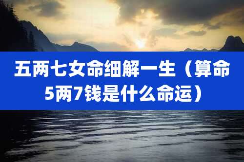 五两七女命细解一生（算命5两7钱是什么命运）