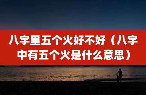 八字里五个火好不好（八字中有五个火是什么意思）