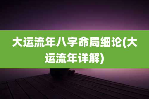 大运流年八字命局细论(大运流年详解)