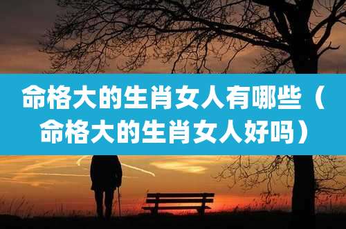 命格大的生肖女人有哪些（命格大的生肖女人好吗）