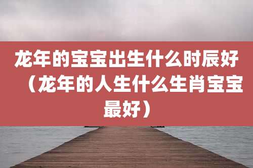 龙年的宝宝出生什么时辰好（龙年的人生什么生肖宝宝最好）