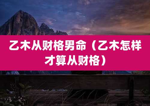 乙木从财格男命（乙木怎样才算从财格）