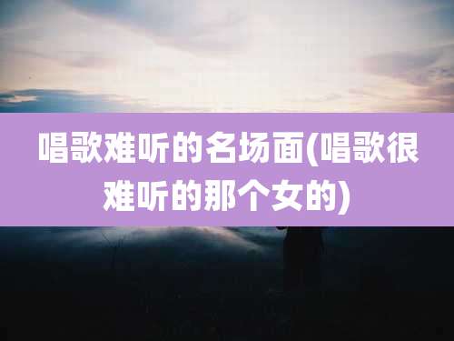 唱歌难听的名场面(唱歌很难听的那个女的)