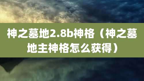 神之墓地2.8b神格（神之墓地主神格怎么获得）