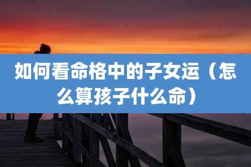 如何看命格中的子女运（怎么算孩子什么命）