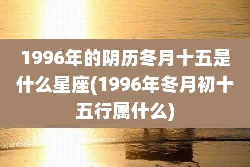 1996年的阴历冬月十五是什么星座(1996年冬月初十五行属什么)