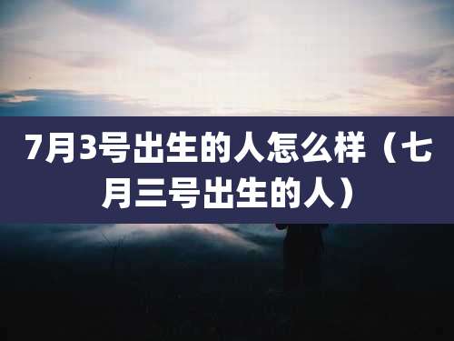 7月3号出生的人怎么样（七月三号出生的人）
