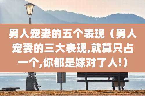 男人宠妻的五个表现（男人宠妻的三大表现,就算只占一个,你都是嫁对了人!）