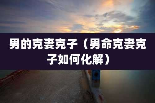 男的克妻克子（男命克妻克子如何化解）