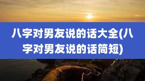 八字对男友说的话大全(八字对男友说的话简短)
