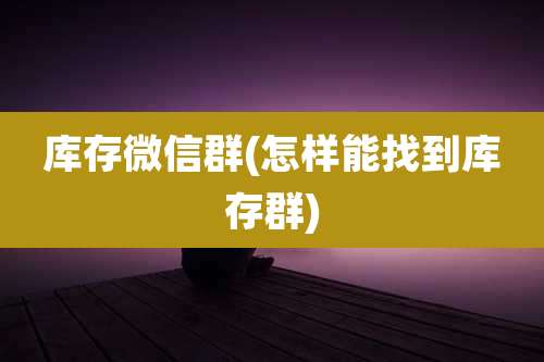 库存微信群(怎样能找到库存群)