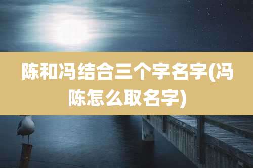 陈和冯结合三个字名字(冯陈怎么取名字)