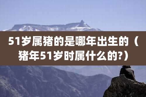 51岁属猪的是哪年出生的（猪年51岁时属什么的?）