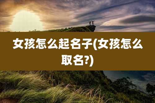 女孩怎么起名子(女孩怎么取名?)