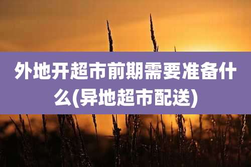 外地开超市前期需要准备什么(异地超市配送)