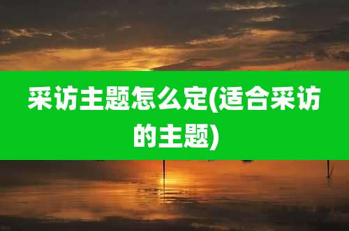 采访主题怎么定(适合采访的主题)