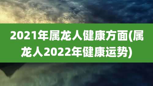 2021年属龙人健康方面(属龙人2022年健康运势)
