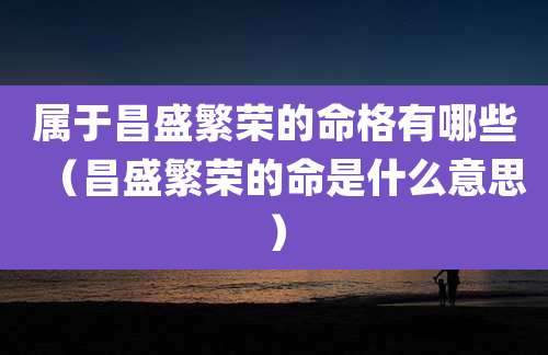 属于昌盛繁荣的命格有哪些（昌盛繁荣的命是什么意思）