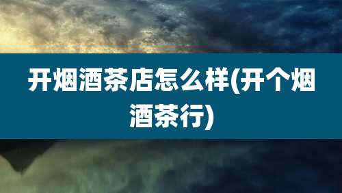 开烟酒茶店怎么样(开个烟酒茶行)