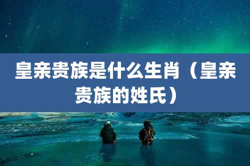 皇亲贵族是什么生肖（皇亲贵族的姓氏）