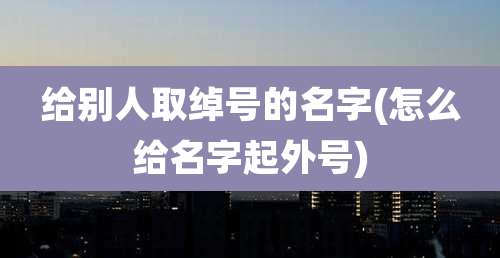 给别人取绰号的名字(怎么给名字起外号)