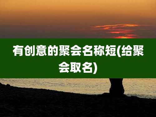 有创意的聚会名称短(给聚会取名)