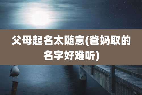 父母起名太随意(爸妈取的名字好难听)