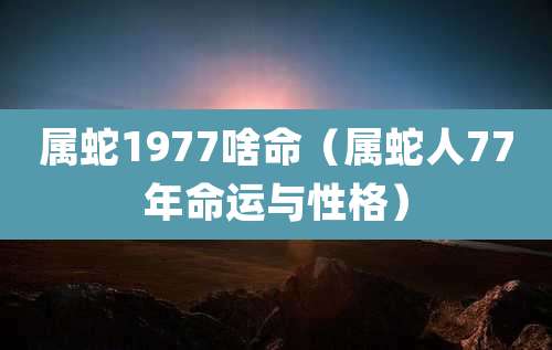 属蛇1977啥命（属蛇人77年命运与性格）