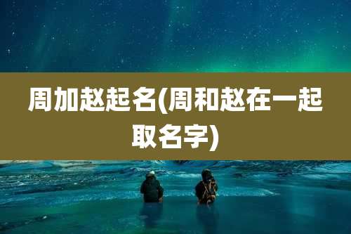 周加赵起名(周和赵在一起取名字)